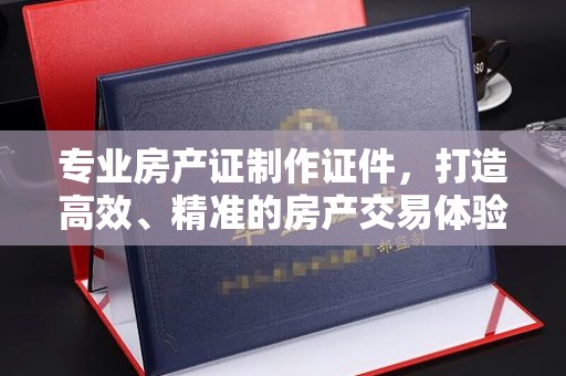 曲周专业房产证制作证件，打造高效、精准的房产交易体验