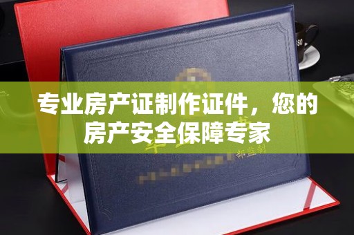 曲周专业房产证制作证件，您的房产安全保障专家